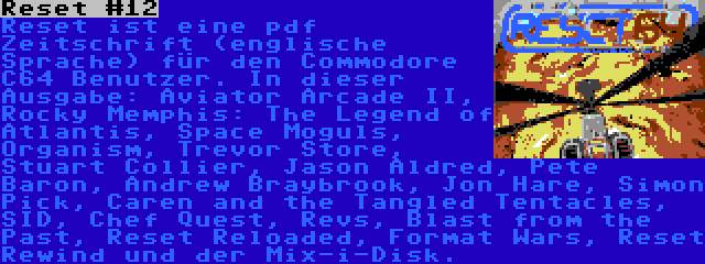 Reset #12 | Reset ist eine pdf Zeitschrift (englische Sprache) für den Commodore C64 Benutzer. In dieser Ausgabe: Aviator Arcade II, Rocky Memphis: The Legend of Atlantis, Space Moguls, Organism, Trevor Store, Stuart Collier, Jason Aldred, Pete Baron, Andrew Braybrook, Jon Hare, Simon Pick, Caren and the Tangled Tentacles, SID, Chef Quest, Revs, Blast from the Past, Reset Reloaded, Format Wars, Reset Rewind und der Mix-i-Disk.