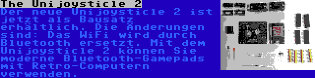 The Unijoysticle 2 | Der neue Unijoysticle 2 ist jetzt als Bausatz erhältlich. Die Änderungen sind: Das WiFi wird durch Bluetooth ersetzt. Mit dem Unijoysticle 2 können Sie moderne Bluetooth-Gamepads mit Retro-Computern verwenden.