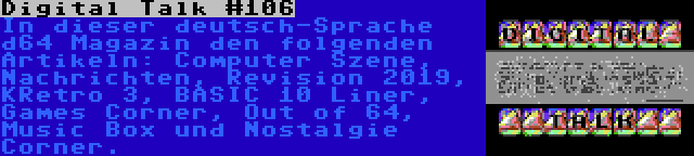 Digital Talk #106 | In dieser deutsch-Sprache d64 Magazin den folgenden Artikeln: Computer Szene, Nachrichten, Revision 2019, KRetro 3, BASIC 10 Liner, Games Corner, Out of 64, Music Box und Nostalgie Corner.