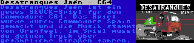 Desatranques Jaén - C64 | Desatranques Jaén ist ein neues SEUCK-Spiel für den Commodore C64. Das Spiel wurde durch Commodore Spain gemacht und die Musik stammt von Gregfeel. Im Spiel musst du deinen Truck über gefährliche Straßen fahren.