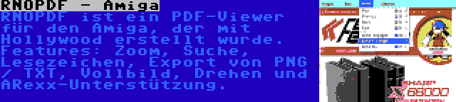 RNOPDF - Amiga | RNOPDF ist ein PDF-Viewer für den Amiga, der mit Hollywood erstellt wurde. Features: Zoom, Suche, Lesezeichen, Export von PNG / TXT, Vollbild, Drehen und ARexx-Unterstützung.