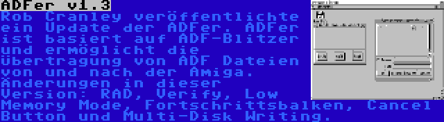 ADFer v1.3 | Rob Cranley veröffentlichte ein Update der ADFer. ADFer ist basiert auf ADF-Blitzer und ermöglicht die Übertragung von ADF Dateien von und nach der Amiga. Änderungen in dieser Version: RAD, Verify, Low Memory Mode, Fortschrittsbalken, Cancel Button und Multi-Disk Writing.