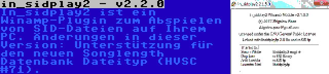 in_sidplay2 - v2.2.0 | In_sidplay2 ist ein Winamp-Plugin zum Abspielen von SID-Dateien auf Ihrem PC. Änderungen in dieser Version: Unterstützung für den neuen Songlength Datenbank Dateityp (HVSC #71).