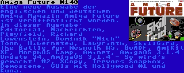 Amiga Future #140 | Eine neue Ausgabe der englischen und deutschen Amiga Magazin Amiga Future ist veröffentlicht worden. In dieser Ausgabe: Editorial, Nachrichten, Playfield, Richard Löwenstein, Dominik Nick Tonn, Hibernated, Labyrinth, SkillGird, The Battle for Wesnoth #5, GoADF, AmiKit XE, MorphOS Camp, Aminet, AmigaOS 3.1.4 Update 34, AmigaOS 3.1.4 - So wird's gemacht! #2, XCopy, Trevors Soapbox, Demoscene, GUIs mit Hollywood #1 und Kuna.