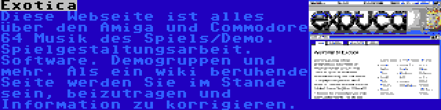 Exotica | Diese Webseite ist alles über den Amiga und Commodore 64 Musik des Spiels/Demo. Spielgestaltungsarbeit. Software. Demogruppen und mehr. Als ein wiki beruhende Seite werden Sie im Stande sein, beizutragen und Information zu korrigieren.