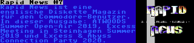 Rapid News #7 | Rapid News ist eine englische Diskette Magazin für den Commodore-Benutzer. In dieser Ausgabe: ATWOODS Summer Open-Air 2019, Excess Meeting in Steinhagen Summer 2019 und Excess & Abyss Connection Party 2020.