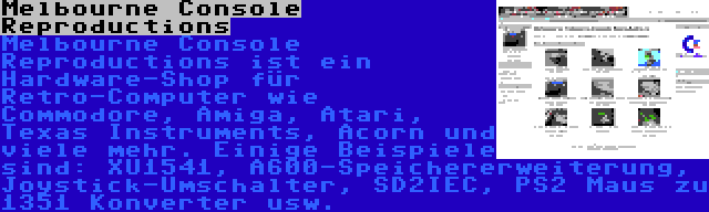 Melbourne Console Reproductions | Melbourne Console Reproductions ist ein Hardware-Shop für Retro-Computer wie Commodore, Amiga, Atari, Texas Instruments, Acorn und viele mehr. Einige Beispiele sind: XU1541, A600-Speichererweiterung, Joystick-Umschalter, SD2IEC, PS2 Maus zu 1351 Konverter usw.