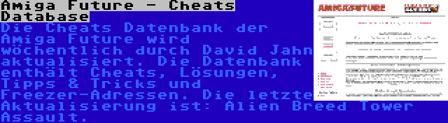 Amiga Future - Cheats Database | Die Cheats Datenbank der Amiga Future wird wöchentlich durch David Jahn aktualisiert. Die Datenbank enthält Cheats, Lösungen, Tipps & Tricks und Freezer-Adressen. Die letzte Aktualisierung ist: Alien Breed Tower Assault.