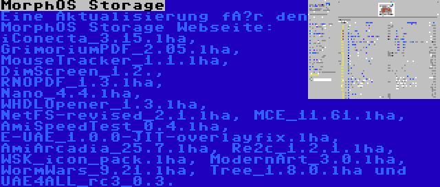 MorphOS Storage | Eine Aktualisierung für den MorphOS Storage Webseite: iConecta_3.15.lha, GrimoriumPDF_2.05.lha, MouseTracker_1.1.lha, DimScreen_1.2., RNOPDF_1.3.lha, Nano_4.4.lha, WHDLOpener_1.3.lha, NetFS-revised_2.1.lha, MCE_11.61.lha, AmiSpeedTest_0.4.lha, E-UAE_1.0.0-JIT-overlayfix.lha, AmiArcadia_25.7.lha, Re2c_1.2.1.lha, WSK_icon_pack.lha, ModernArt_3.0.lha, WormWars_9.21.lha, Tree_1.8.0.lha und UAE4ALL_rc3_0.3.