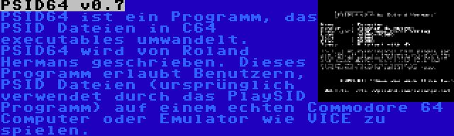 PSID64 v0.7 | PSID64 ist ein Programm, das PSID Dateien in C64 executables umwandelt. PSID64 wird von Roland Hermans geschrieben. Dieses Programm erlaubt Benutzern, PSID Dateien (ursprünglich verwendet durch das PlaySID Programm) auf einem echten Commodore 64 Computer oder Emulator wie VICE zu spielen.