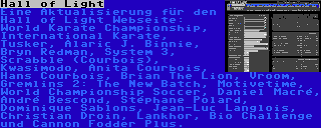 Hall of Light | Eine Aktualisierung für den Hall of Light Webseite: World Karate Championship, International Karate, Tusker, Alaric J. Binnie, Bryn Redman, System 3, Scrabble (Courbois), Kwasimodo, Anita Courbois, Hans Courbois, Brian The Lion, Vroom, Gremlins 2: The New Batch, Motivetime, World Championship Soccer, Daniel Macré, André Bescond, Stéphane Polard, Dominique Sablons, Jean-Luc Langlois, Christian Droin, Lankhor, Bio Challenge und Cannon Fodder Plus.