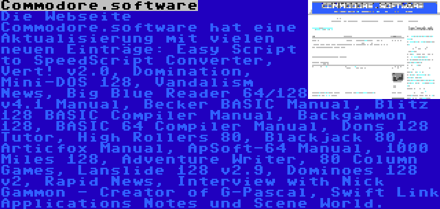 Commodore.software | Die Webseite Commodore.software hat eine Aktualisierung mit vielen neuen Einträge: Easy Script to SpeedScript Converter, Vert! v2.0, Domination, Mini-DOS 128, Vandalism News, Big Blue Reader 64/128 v4.1 Manual, Becker BASIC Manual, Blitz 128 BASIC Compiler Manual, Backgammon 128, BASIC 64 Compiler Manual, Dons 128 Tutor, High Rollers 80, Blackjack 80, Articfox Manual, ApSoft-64 Manual, 1000 Miles 128, Adventure Writer, 80 Column Games, Lanslide 128 v2.9, Dominoes 128 v2, Rapid News, Interview with Nick Gammon - Creator of G-Pascal, Swift Link Applications Notes und Scene World.