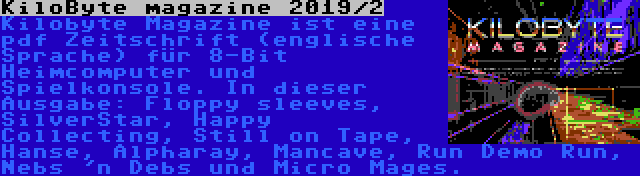 KiloByte magazine 2019/2 | Kilobyte Magazine ist eine pdf Zeitschrift (englische Sprache) für 8-Bit Heimcomputer und Spielkonsole. In dieser Ausgabe: Floppy sleeves, SilverStar, Happy Collecting, Still on Tape, Hanse, Alpharay, Mancave, Run Demo Run, Nebs 'n Debs und Micro Mages.