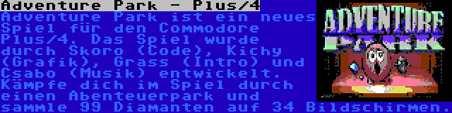 Adventure Park - Plus/4 | Adventure Park ist ein neues Spiel für den Commodore Plus/4. Das Spiel wurde durch Skoro (Code), Kichy (Grafik), Grass (Intro) und Csabo (Musik) entwickelt. Kämpfe dich im Spiel durch einen Abenteuerpark und sammle 99 Diamanten auf 34 Bildschirmen.