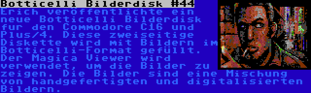 Botticelli Bilderdisk #44 | Erich veröffentlichte ein neue Botticelli Bilderdisk fur den Commodore C16 und Plus/4. Diese zweiseitige Diskette wird mit Bildern im Botticelli-Format gefüllt. Der Magica Viewer wird verwendet, um die Bilder zu zeigen. Die Bilder sind eine Mischung von handgefertigten und digitalisierten Bildern.