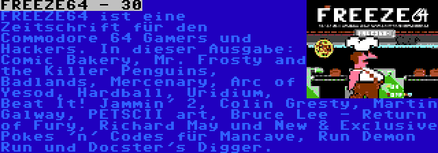 FREEZE64 - 30 | FREEZE64 ist eine Zeitschrift für den Commodore 64 Gamers und Hackers. In dieser Ausgabe: Comic Bakery, Mr. Frosty and the Killer Penguins, Badlands, Mercenary, Arc of Yesod, Hardball, Uridium, Beat It! Jammin' 2, Colin Gresty, Martin Galway, PETSCII art, Bruce Lee - Return of Fury, Richard May und New & Exclusive Pokes 'n' Codes für Mancave, Run Demon Run und Docster's Digger.