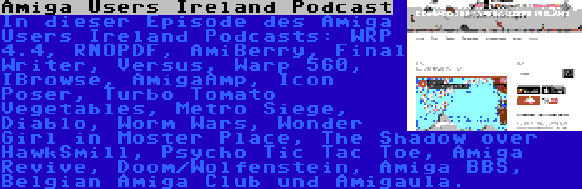 Amiga Users Ireland Podcast | In dieser Episode des Amiga Users Ireland Podcasts: WRP 4.4, RNOPDF, AmiBerry, Final Writer, Versus, Warp 560, IBrowse, AmigaAmp, Icon Poser, Turbo Tomato Vegetables, Metro Siege, Diablo, Worm Wars, Wonder Girl in Moster Place, The Shadow over HawkSmill, Psycho Tic Tac Toe, Amiga Revive, Doom/Wolfenstein, Amiga BBS, Belgian Amiga Club und Amigaula.