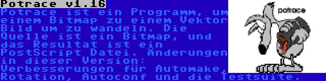 Potrace v1.16 | Potrace ist ein Programm, um einem Bitmap zu einem Vektor Bild um zu wandeln. Die Quelle ist ein Bitmap, und das Resultat ist ein PostScript Datei. Änderungen in dieser Version: Verbesserungen für Automake, Rotation, Autoconf und die Testsuite.