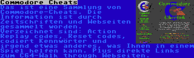 Commodore Cheats | Das ist eine Sammlung von Commodore-Cheats. Die Information ist durch Zeitschriften und Webseiten gesammelt worden. Verzeichnet sind: Action Replay codes, Reset codes, codiert Kennwörter und irgend etwas anderes, was Ihnen in einem Spiel helfen kann. Plus direkte Links zum C64-Walk through Webseiten.