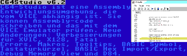 C64Studio v6.2 | C64-Studio ist eine Assembly Entwicklungsumgebung, die vom VICE abhängig ist. Sie können Assembly-code schreiben und das mit dem VICE Emulator prüfen. Neue Änderungen: Verbesserungen für XVIC, X128, Fatal Errors, Makros, Tooltips, BASIC Symbol, Tastaturkürzel, BASIC Hex Import/Export, Debug Memory View und D84.