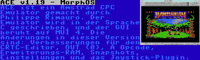 ACE v1.19 - MorphOS | ACE ist ein Amstrad CPC Emulator gemacht durch Philippe Rimauro. Der Emulator wird in der Sprache C geschrieben, und der GUI beruht auf MUI 4. Die Änderungen in dieser Version sind: Verbesserungen für den CRTC-Editor, OUT (0), A Opcode, Erweiterungs-RAM, Snapshots, Einstellungen und das Joystick-Plugin.