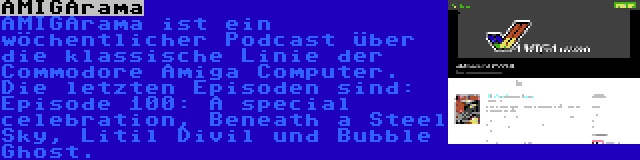 AMIGArama | AMIGArama ist ein wöchentlicher Podcast über die klassische Linie der Commodore Amiga Computer. Die letzten Episoden sind: Episode 100: A special celebration, Beneath a Steel Sky, Litil Divil und Bubble Ghost.