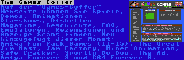 The Games-Coffer | Auf der Games-Coffer Webseite können Sie Spiele, Demos, Animationen, Dia-shows, Disketten Magazine, Geschichte, FAQ, Emulatoren, Rezensionen und Anzeige Scans finden. Neu hinzugefugt dieser Monat: Amiga Fun Pack Games (11-15), The Great Jim Nast, Jam Factory, Miner Animation, Safe Cracker, Sportin Do Doo, The Ad, Amiga Forever 8 und C64 Forever 8.