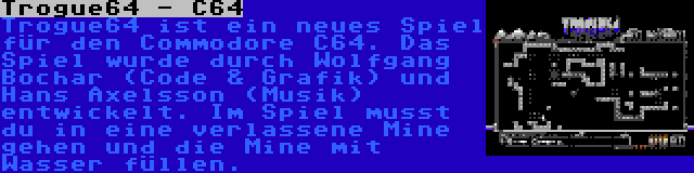 Trogue64 - C64 | Trogue64 ist ein neues Spiel für den Commodore C64. Das Spiel wurde durch Wolfgang Bochar (Code & Grafik) und Hans Axelsson (Musik) entwickelt. Im Spiel musst du in eine verlassene Mine gehen und die Mine mit Wasser füllen.