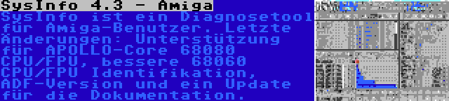 SysInfo 4.3 - Amiga | SysInfo ist ein Diagnosetool für Amiga-Benutzer. Letzte Änderungen: Unterstützung für APOLLO-Core 68080 CPU/FPU, bessere 68060 CPU/FPU Identifikation, ADF-Version und ein Update für die Dokumentation.