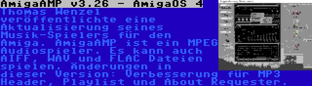 AmigaAMP v3.26 - AmigaOS 4 | Thomas Wenzel veröffentlichte eine Aktualisierung seines Musik-Spielers für den Amiga. AmigaAMP ist ein MPEG Audiospieler. Es kann auch AIFF, WAV und FLAC Dateien spielen. Änderungen in dieser Version: Verbesserung für MP3 Header, Playlist und About Requester.