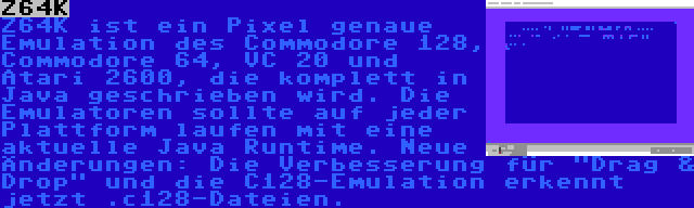 Z64K | Z64K ist ein Pixel genaue Emulation des Commodore 128, Commodore 64, VC 20 und Atari 2600, die komplett in Java geschrieben wird. Die Emulatoren sollte auf jeder Plattform laufen mit eine aktuelle Java Runtime. Neue Änderungen: Die Verbesserung für Drag & Drop und die C128-Emulation erkennt jetzt .c128-Dateien.