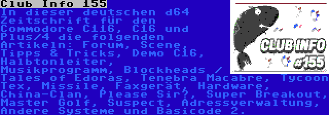 Club Info 155 | In dieser deutschen d64 Zeitschrift für den Commodore C116, C16 und Plus/4 die folgenden Artikeln: Forum, Scene, Tipps & Tricks, Demo C16, Halbtonleiter, Musikprogramm, Blockheads / Tales of Edoras, Tenebra Macabre, Tycoon Tex, Missile, Faxgerät, Hardware, China-Clan, Please Sir?, Super Breakout, Master Golf, Suspect, Adressverwaltung, Andere Systeme und Basicode 2.