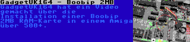 GadgetUK164 - Boobip 2MB | GadgetUK164 hat ein Video gemacht über die Installation einer Boobip 2MB RAM-Karte in einem Amiga über 500+.