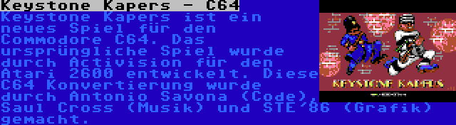 Keystone Kapers - C64 | Keystone Kapers ist ein neues Spiel für den Commodore C64. Das ursprüngliche Spiel wurde durch Activision für den Atari 2600 entwickelt. Diese C64 Konvertierung wurde durch Antonio Savona (Code), Saul Cross (Musik) und STE'86 (Grafik) gemacht.