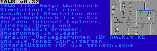 TAWS v0.32 | TAWS (The Amiga Workbench Simulation) ist eine JavaScript Simulation der Amiga-Workbench 1.x - 3.x für den Internet Explorer, Firefox, Opera und Apple-WebKit Browser. Änderungen in dieser Version: Verbesserungen für AmiKit XE und die Topaz-Schriftarten. Unterstützung für die tschechische Sprache.
