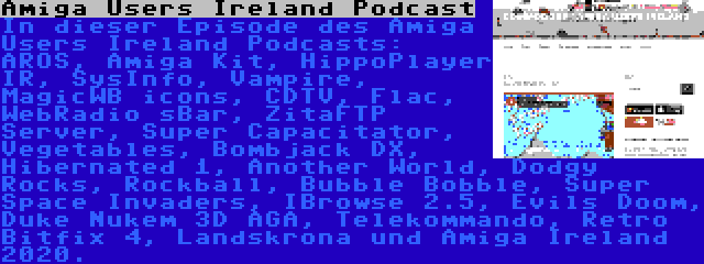 Amiga Users Ireland Podcast | In dieser Episode des Amiga Users Ireland Podcasts: AROS, Amiga Kit, HippoPlayer IR, SysInfo, Vampire, MagicWB icons, CDTV, Flac, WebRadio sBar, ZitaFTP Server, Super Capacitator, Vegetables, Bombjack DX, Hibernated 1, Another World, Dodgy Rocks, Rockball, Bubble Bobble, Super Space Invaders, IBrowse 2.5, Evils Doom, Duke Nukem 3D AGA, Telekommando, Retro Bitfix 4, Landskrona und Amiga Ireland 2020.