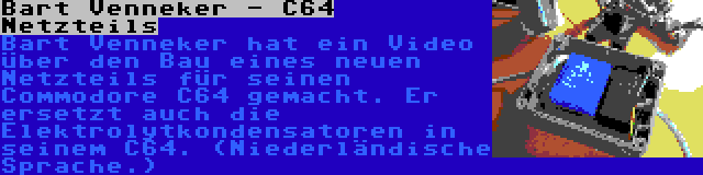 Bart Venneker - C64 Netzteils | Bart Venneker hat ein Video über den Bau eines neuen Netzteils für seinen Commodore C64 gemacht. Er ersetzt auch die Elektrolytkondensatoren in seinem C64. (Niederländische Sprache.)