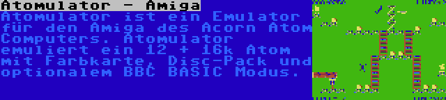 Atomulator - Amiga | Atomulator ist ein Emulator für den Amiga des Acorn Atom Computers. Atomulator emuliert ein 12 + 16k Atom mit Farbkarte, Disc-Pack und optionalem BBC BASIC Modus.