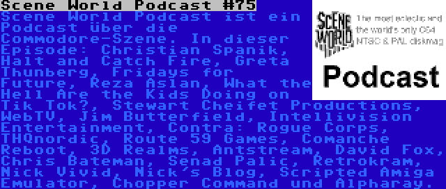 Scene World Podcast #75 | Scene World Podcast ist ein Podcast über die Commodore-Szene. In dieser Episode: Christian Spanik, Halt and Catch Fire, Greta Thunberg, Fridays for Future, Reza Aslan, What the Hell Are the Kids Doing on Tik Tok?, Stewart Cheifet Productions, WebTV, Jim Butterfield, Intellivision Entertainment, Contra: Rogue Corps, THQnordic, Route 59 Games, Comanche Reboot, 3D Realms, Antstream, David Fox, Chris Bateman, Senad Palic, Retrokram, Nick Vivid, Nick's Blog, Scripted Amiga Emulator, Chopper Command und Alpharay.