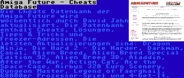 Amiga Future - Cheats Database | Die Cheats Datenbank der Amiga Future wird wöchentlich durch David Jahn aktualisiert. Die Datenbank enthält Cheats, Lösungen, Tipps & Tricks und Freezer-Adressen. Die letzten Aktualisierungen sind: Dragon Ninja, Die Hard 2 - Die Harder, Darkman, Cabal, Alien Breed, Alien Breed Special Edition 92, Alien Breed 3D, Aladdin, After the War, Action Cat, Ace the Space-Case, Airbus 320 Euro Scenery, Dungeon Master, Legend of Faerghail, 68000er Prozessor-Spiel und 4-Get-It.