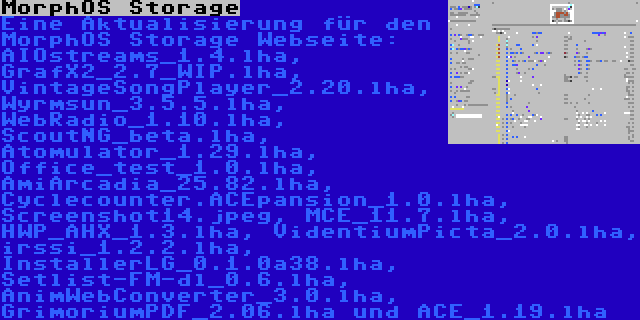 MorphOS Storage | Eine Aktualisierung für den MorphOS Storage Webseite: AIOstreams_1.4.lha, GrafX2_2.7_WIP.lha, VintageSongPlayer_2.20.lha, Wyrmsun_3.5.5.lha, WebRadio_1.10.lha, ScoutNG_beta.lha, Atomulator_1.29.lha, Office_test_1.0.lha, AmiArcadia_25.82.lha, Cyclecounter.ACEpansion_1.0.lha, Screenshot14.jpeg, MCE_11.7.lha, HWP_AHX_1.3.lha, VidentiumPicta_2.0.lha, irssi_1.2.2.lha, InstallerLG_0.1.0a38.lha, Setlist-FM-dl_0.6.lha, AnimWebConverter_3.0.lha, GrimoriumPDF_2.06.lha und ACE_1.19.lha