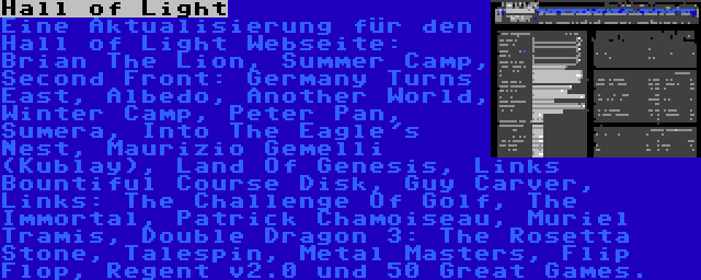 Hall of Light | Eine Aktualisierung für den Hall of Light Webseite: Brian The Lion, Summer Camp, Second Front: Germany Turns East, Albedo, Another World, Winter Camp, Peter Pan, Sumera, Into The Eagle's Nest, Maurizio Gemelli (Kublay), Land Of Genesis, Links Bountiful Course Disk, Guy Carver, Links: The Challenge Of Golf, The Immortal, Patrick Chamoiseau, Muriel Tramis, Double Dragon 3: The Rosetta Stone, Talespin, Metal Masters, Flip Flop, Regent v2.0 und 50 Great Games.