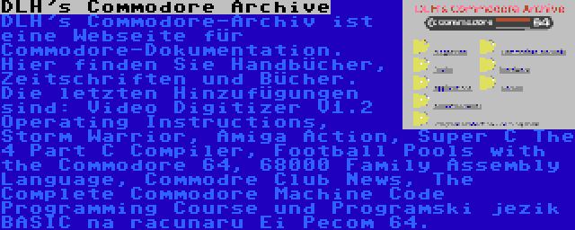 DLH's Commodore Archive | DLH's Commodore-Archiv ist eine Webseite für Commodore-Dokumentation. Hier finden Sie Handbücher, Zeitschriften und Bücher. Die letzten Hinzufügungen sind: Video Digitizer V1.2 Operating Instructions, Storm Warrior, Amiga Action, Super C The 4 Part C Compiler, Football Pools with the Commodore 64, 68000 Family Assembly Language, Commodre Club News, The Complete Commodore Machine Code Programming Course und Programski jezik BASIC na racunaru Ei Pecom 64.