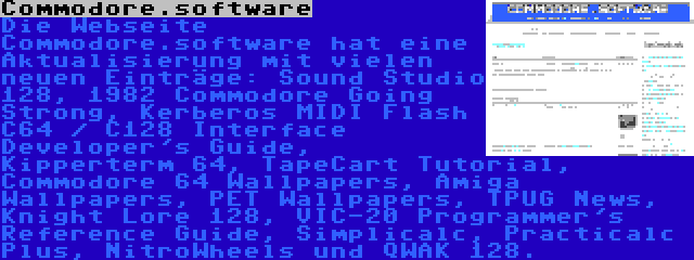 Commodore.software | Die Webseite Commodore.software hat eine Aktualisierung mit vielen neuen Einträge: Sound Studio 128, 1982 Commodore Going Strong, Kerberos MIDI Flash C64 / C128 Interface Developer's Guide, Kipperterm 64, TapeCart Tutorial, Commodore 64 Wallpapers, Amiga Wallpapers, PET Wallpapers, TPUG News, Knight Lore 128, VIC-20 Programmer's Reference Guide, Simplicalc, Practicalc Plus, NitroWheels und QWAK 128.