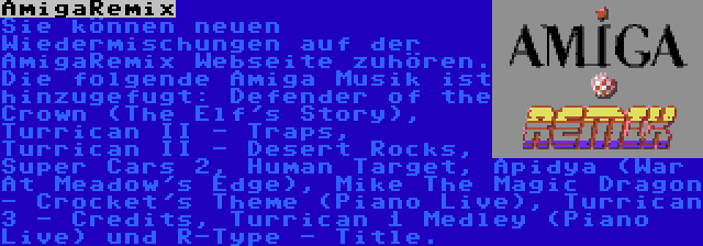 AmigaRemix | Sie können neuen Wiedermischungen auf der AmigaRemix Webseite zuhören. Die folgende Amiga Musik ist hinzugefugt: Defender of the Crown (The Elf's Story), Turrican II - Traps, Turrican II - Desert Rocks, Super Cars 2, Human Target, Apidya (War At Meadow's Edge), Mike The Magic Dragon - Crocket's Theme (Piano Live), Turrican 3 - Credits, Turrican 1 Medley (Piano Live) und R-Type - Title.