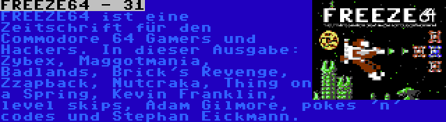 FREEZE64 - 31 | FREEZE64 ist eine Zeitschrift für den Commodore 64 Gamers und Hackers. In dieser Ausgabe: Zybex, Maggotmania, Badlands, Brick's Revenge, Zzapback, Nutcraka, Thing on a Spring, Kevin Franklin, level skips, Adam Gilmore, pokes 'n' codes und Stephan Eickmann.