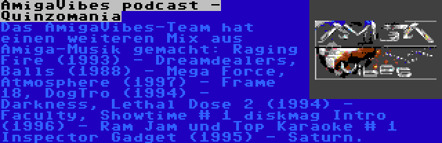 AmigaVibes podcast - Quinzomania | Das AmigaVibes-Team hat einen weiteren Mix aus Amiga-Musik gemacht: Raging Fire (1993) - Dreamdealers, Balls (1988) - Mega Force, Atmosphere (1997) - Frame 18, DogTro (1994) - Darkness, Lethal Dose 2 (1994) - Faculty, Showtime # 1 diskmag Intro (1996) - Ram Jam und Top Karaoke # 1 Inspector Gadget (1995) - Saturn.