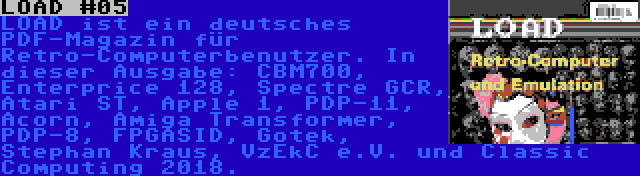 LOAD #05 | LOAD ist ein deutsches PDF-Magazin für Retro-Computerbenutzer. In dieser Ausgabe: CBM700, Enterprice 128, Spectre GCR, Atari ST, Apple 1, PDP-11, Acorn, Amiga Transformer, PDP-8, FPGASID, Gotek, Stephan Kraus, VzEkC e.V. und Classic Computing 2018.