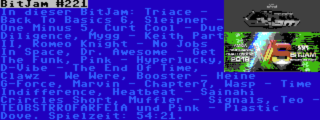 BitJam #221 | In dieser BitJam: Triace - Back To Basics 6, Sleipner - One Minus 5, Curt Cool - Due Diligence, Mygg - Keith Part II, Romeo Knight - No Jobs In Space, Dr. Awesome - Get The Funk, Pink - Hyperlucky, D-Vibe - The End Of Time, Clawz - We Were, Booster - Heine G-Force, Marvin - Chapter7, Wasp - Time Indifference, Heatbeat - Sainahi Crircles Short, Muffler - Signals, Teo - TEOBSTRROFARFEIA und Pink - Plastic Dove. Spielzeit: 54:21.