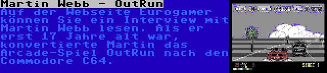 Martin Webb - OutRun | Auf der Webseite Eurogamer können Sie ein Interview mit Martin Webb lesen. Als er erst 17 Jahre alt war, konvertierte Martin das Arcade-Spiel OutRun nach den Commodore C64.